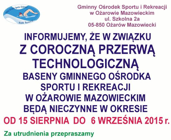 Informujemy, że w związku z coroczną przerwą technologiczną baseny Gminnego Ośrodka Sportu i Rekreacji w Ożarowie Mazowieckim będą nieczynne w okresie od 15 sierpnia do 6 września 2015 roku. Informujemy, że w związku z coroczną przerwą technologiczną baseny Gminnego Ośrodka Sportu i Rekreacji w Ożarowie Mazowieckim będą nieczynne w okresie od 15 sierpnia do 6 września 2015 roku.
